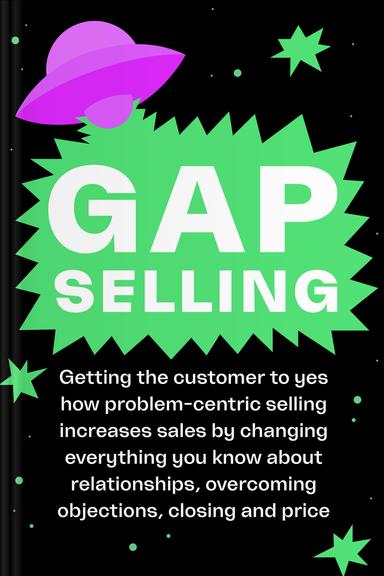 Gap Selling: Getting The Customer To Yes: How Problem-Centric Selling Increases Sales By Changing Everything You Know About Relationships, Overcoming Objections, Closing, and Price